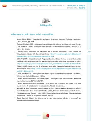 157
Lineamientos para la formación y atención de los adolescentes 2011 / Guía para el Maestro
Secundaria / Tutoría
Adolescencia, adicciones, salud y sexualidad
•	 Azaola, Elena (2004), “Presentación”, en Revista Desacatos, Juventud: Exclusión y Violencia,
CIESAS, México, pp. 7-11.
•	 Carbajal, Elizabeth (2002), Adolescencia y calidad de vida. México, Santillana, Libros del Rincón.
•	 Cole, Babette (1999), Pelos por todas partes o la hormona alborotada. México, SEP,
Libros del Rincón.
•	 CONAPO (2005), Hablemos de sexualidad en la escuela secundaria. Curso General de
Actualización. México, SEP, disponible en línea: <http://www.conapo.gob.mx/publicaciones/
SaludReproductiva/2005/hablsexualidad/basicos.pdf>
•	 CONAPO (2007), Educación sexual. Preguntas fundamentales, México, Consejo Nacional de
Población. Educación en población. Material de apoyo para el docente, disponible en línea:
<http://www.conapo.gob.mx/index.php?option=com_content&view=article&id=312&Itemid=15>
•	 CONAPO (2007) La perspectiva de género en la escuela. Preguntas fundamentales. México,
disponible en línea: <http://www.conapo.gob.mx/index.php?option=com_content&view=art
icle&id=312&Itemid=15>
•	 Conde, Silvia (2011), Construyo mi vida a paso seguro. Guía de Escuela Segura, Secundaria,
México, Secretaría de Educación Pública.
•	 Consejo Nacional contra las Adicciones (2000), Construye tu vida sin adicciones. Modelo de
prevención, México, SEP/Conadic/SSA.
•	 Consejo Nacional contra las Adicciones, (2000), Hacia una escuela sin adicciones. Guía para
la prevención de las adicciones en las escuelas, México, Conadic/SSA.
•	 Secretaria de Salud/Instituto Nacional de Psiquiatría (2002), Encuesta Nacional de Adicciones, México.
•	 Instituto Mexicano de la Juventud/SEP/CIEJ, (2002), Encuesta Nacional de Juventud, México.
•	 Fernández Cáceres, Carmen y cols (2007), Violencia familiar y adicciones. Recomendaciones
preventivas, Centros de Integración Juvenil, México.
•	 García Canclini, Néstor, Los jóvenes no se ven como futuro. ¿Serán el presente?, en
Pensamiento iberoamericano (3).
Bibliografía
 