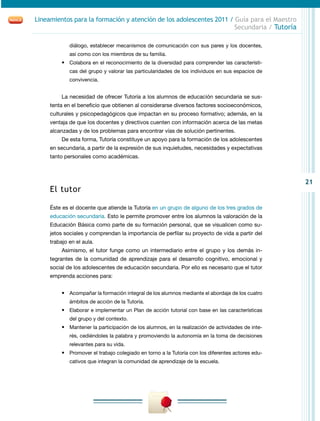 21
Lineamientos para la formación y atención de los adolescentes 2011 / Guía para el Maestro
Secundaria / Tutoría
diálogo, establecer mecanismos de comunicación con sus pares y los docentes,
así como con los miembros de su familia.
•	 Colabora en el reconocimiento de la diversidad para comprender las característi-
cas del grupo y valorar las particularidades de los individuos en sus espacios de
convivencia.
La necesidad de ofrecer Tutoría a los alumnos de educación secundaria se sus-
tenta en el beneficio que obtienen al considerarse diversos factores socioeconómicos,
culturales y psicopedagógicos que impactan en su proceso formativo; además, en la
ventaja de que los docentes y directivos cuenten con información acerca de las metas
alcanzadas y de los problemas para encontrar vías de solución pertinentes.
De esta forma, Tutoría constituye un apoyo para la formación de los adolescentes
en secundaria, a partir de la expresión de sus inquietudes, necesidades y expectativas
tanto personales como académicas.
El tutor
Éste es el docente que atiende la Tutoría en un grupo de alguno de los tres grados de
educación secundaria. Esto le permite promover entre los alumnos la valoración de la
Educación Básica como parte de su formación personal, que se visualicen como su-
jetos sociales y comprendan la importancia de perfilar su proyecto de vida a partir del
trabajo en el aula.
Asimismo, el tutor funge como un intermediario entre el grupo y los demás in-
tegrantes de la comunidad de aprendizaje para el desarrollo cognitivo, emocional y
social de los adolescentes de educación secundaria. Por ello es necesario que el tutor
emprenda acciones para:
•	 Acompañar la formación integral de los alumnos mediante el abordaje de los cuatro
ámbitos de acción de la Tutoría.
•	 Elaborar e implementar un Plan de acción tutorial con base en las características
del grupo y del contexto.
•	 Mantener la participación de los alumnos, en la realización de actividades de inte-
rés, cediéndoles la palabra y promoviendo la autonomía en la toma de decisiones
relevantes para su vida.
•	 Promover el trabajo colegiado en torno a la Tutoría con los diferentes actores edu-
cativos que integran la comunidad de aprendizaje de la escuela.
 