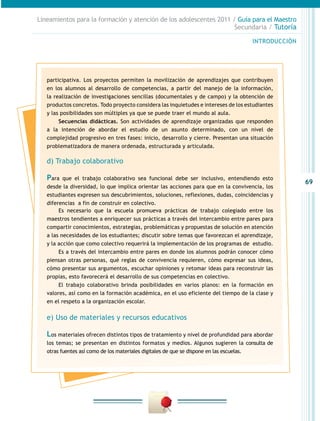 69
INTRODUCCIÓN
Lineamientos para la formación y atención de los adolescentes 2011 / Guía para el Maestro
Secundaria / Tutoría
participativa. Los proyectos permiten la movilización de aprendizajes que contribuyen
en los alumnos al desarrollo de competencias, a partir del manejo de la información,
la realización de investigaciones sencillas (documentales y de campo) y la obtención de
productos concretos. Todo proyecto considera las inquietudes e intereses de los estudiantes
y las posibilidades son múltiples ya que se puede traer el mundo al aula.
Secuencias didácticas. Son actividades de aprendizaje organizadas que responden
a la intención de abordar el estudio de un asunto determinado, con un nivel de
complejidad progresivo en tres fases: inicio, desarrollo y cierre. Presentan una situación
problematizadora de manera ordenada, estructurada y articulada.
d) Trabajo colaborativo
Para que el trabajo colaborativo sea funcional debe ser inclusivo, entendiendo esto
desde la diversidad, lo que implica orientar las acciones para que en la convivencia, los
estudiantes expresen sus descubrimientos, soluciones, reflexiones, dudas, coincidencias y
diferencias a fin de construir en colectivo.
Es necesario que la escuela promueva prácticas de trabajo colegiado entre los
maestros tendientes a enriquecer sus prácticas a través del intercambio entre pares para
compartir conocimientos, estrategias, problemáticas y propuestas de solución en atención
a las necesidades de los estudiantes; discutir sobre temas que favorezcan el aprendizaje,
y la acción que como colectivo requerirá la implementación de los programas de estudio.
Es a través del intercambio entre pares en donde los alumnos podrán conocer cómo
piensan otras personas, qué reglas de convivencia requieren, cómo expresar sus ideas,
cómo presentar sus argumentos, escuchar opiniones y retomar ideas para reconstruir las
propias, esto favorecerá el desarrollo de sus competencias en colectivo.
El trabajo colaborativo brinda posibilidades en varios planos: en la formación en
valores, así como en la formación académica, en el uso eficiente del tiempo de la clase y
en el respeto a la organización escolar.
e) Uso de materiales y recursos educativos
Los materiales ofrecen distintos tipos de tratamiento y nivel de profundidad para abordar
los temas; se presentan en distintos formatos y medios. Algunos sugieren la consulta de
otras fuentes así como de los materiales digitales de que se dispone en las escuelas.
 