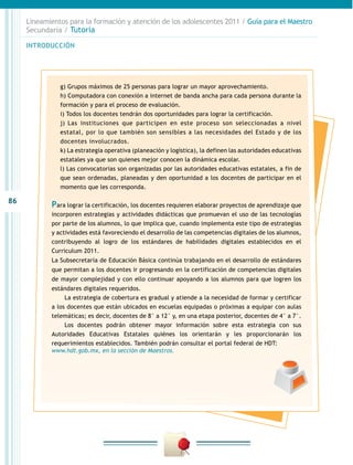 86
INTRODUCCIÓN
Lineamientos para la formación y atención de los adolescentes 2011 / Guía para el Maestro
Secundaria / Tutoría
g) Grupos máximos de 25 personas para lograr un mayor aprovechamiento.
h) Computadora con conexión a internet de banda ancha para cada persona durante la
formación y para el proceso de evaluación.
i) Todos los docentes tendrán dos oportunidades para lograr la certificación.
j) Las instituciones que participen en este proceso son seleccionadas a nivel
estatal, por lo que también son sensibles a las necesidades del Estado y de los
docentes involucrados.
k) La estrategia operativa (planeación y logística), la definen las autoridades educativas
estatales ya que son quienes mejor conocen la dinámica escolar.
l) Las convocatorias son organizadas por las autoridades educativas estatales, a fin de
que sean ordenadas, planeadas y den oportunidad a los docentes de participar en el
momento que les corresponda.
Para lograr la certificación, los docentes requieren elaborar proyectos de aprendizaje que
incorporen estrategias y actividades didácticas que promuevan el uso de las tecnologías
por parte de los alumnos, lo que implica que, cuando implementa este tipo de estrategias
y actividades está favoreciendo el desarrollo de las competencias digitales de los alumnos,
contribuyendo al logro de los estándares de habilidades digitales establecidos en el
Curriculum 2011.
La Subsecretaría de Educación Básica continúa trabajando en el desarrollo de estándares
que permitan a los docentes ir progresando en la certificación de competencias digitales
de mayor complejidad y con ello continuar apoyando a los alumnos para que logren los
estándares digitales requeridos.
La estrategia de cobertura es gradual y atiende a la necesidad de formar y certificar
a los docentes que están ubicados en escuelas equipadas o próximas a equipar con aulas
telemáticas; es decir, docentes de 8° a 12° y, en una etapa posterior, docentes de 4° a 7°.
Los docentes podrán obtener mayor información sobre esta estrategia con sus
Autoridades Educativas Estatales quiénes los orientarán y les proporcionarán los
requerimientos establecidos. También podrán consultar el portal federal de HDT:
www.hdt.gob.mx, en la sección de Maestros.
 