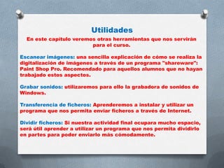 Utilidades
En este capítulo veremos otras herramientas que nos servirán
para el curso.
Escanear imágenes: una sencilla explicación de cómo se realiza la
digitalización de imágenes a través de un programa "shareware":
Paint Shop Pro. Recomendado para aquellos alumnos que no hayan
trabajado estos aspectos.
Grabar sonidos: utilizaremos para ello la grabadora de sonidos de
Windows.

Transferencia de ficheros: Aprenderemos a instalar y utilizar un
programa que nos permita enviar ficheros a través de Internet.
Dividir ficheros: Si nuestra actividad final ocupara mucho espacio,
será útil aprender a utilizar un programa que nos permita dividirlo
en partes para poder enviarlo más cómodamente.

 