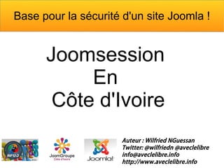 Base pour la sécurité d'un site Joomla !


      Joomsession
           En
       Côte d'Ivoire
                      Auteur : Wilfried NGuessan
                      Twitter: @wilfriedn @aveclelibre
                      info@aveclelibre.info
                      http://www.aveclelibre.info
 