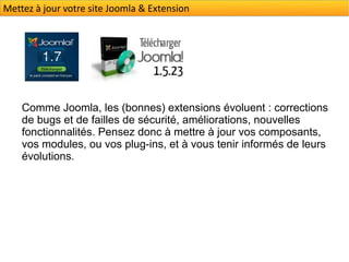 Mettez à jour votre site Joomla & Extension




    Comme Joomla, les (bonnes) extensions évoluent : corrections
    de bugs et de failles de sécurité, améliorations, nouvelles
    fonctionnalités. Pensez donc à mettre à jour vos composants,
    vos modules, ou vos plug-ins, et à vous tenir informés de leurs
    évolutions.
 