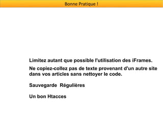 Bonne Pratique !




Limitez autant que possible l'utilisation des iFrames.
Ne copiez-collez pas de texte provenant d'un autre site
dans vos articles sans nettoyer le code.

Sauvegarde Régulières

Un bon Htacces
 