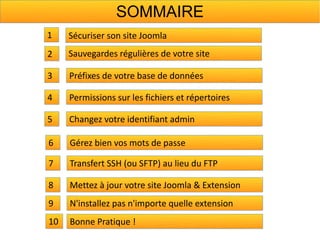 SOMMAIRE
1    Sécuriser son site Joomla
2    Sauvegardes régulières de votre site

3    Préfixes de votre base de données

4    Permissions sur les fichiers et répertoires

5    Changez votre identifiant admin

6    Gérez bien vos mots de passe

7    Transfert SSH (ou SFTP) au lieu du FTP

8    Mettez à jour votre site Joomla & Extension
9    N'installez pas n'importe quelle extension
10   Bonne Pratique !
 
