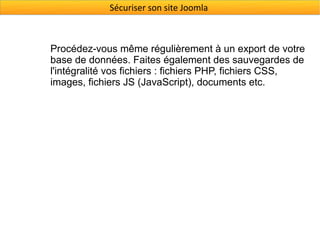 Sécuriser son site Joomla



Procédez-vous même régulièrement à un export de votre
base de données. Faites également des sauvegardes de
l'intégralité vos fichiers : fichiers PHP, fichiers CSS,
images, fichiers JS (JavaScript), documents etc.
 