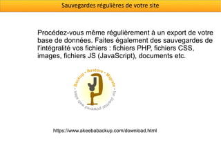 Sauvegardes régulières de votre site



Procédez-vous même régulièrement à un export de votre
base de données. Faites également des sauvegardes de
l'intégralité vos fichiers : fichiers PHP, fichiers CSS,
images, fichiers JS (JavaScript), documents etc.




     https://www.akeebabackup.com/download.html
 