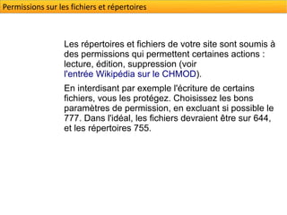 Permissions sur les fichiers et répertoires



                  Les répertoires et fichiers de votre site sont soumis à
                  des permissions qui permettent certaines actions :
                  lecture, édition, suppression (voir
                  l'entrée Wikipédia sur le CHMOD).
                  En interdisant par exemple l'écriture de certains
                  fichiers, vous les protégez. Choisissez les bons
                  paramètres de permission, en excluant si possible le
                  777. Dans l'idéal, les fichiers devraient être sur 644,
                  et les répertoires 755.
 