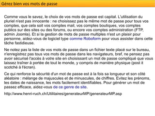Gérez bien vos mots de passe

 Comme vous le savez, le choix de vos mots de passe est capital. L'utilisation du
 pluriel n'est pas innocente : ne choisissez pas le même mot de passe pour tous vos
 comptes, que cela soit vos comptes mail, vos comptes boutiques, vos comptes
 publics sur des sites ou des forums, ou encore vos comptes administration (FTP,
 admin Joomla). Et si la gestion de mots de passe multiples n'est un plaisir pour
 personne, aidez-vous de logiciel type comme Roboform pour vous assister dans cette
 tâche fastidieuse.
 Ne notez pas la liste de vos mots de passe dans un fichier texte placé sur le bureau,
 n'enregistrez pas tous vos mots de passe dans les navigateurs, bref, ne pensez pas
 avoir sécurisé l'accès à votre site en choisissant un mot de passe compliqué que vous
 laissez traîner à portée de tout le monde, y compris de manière physique (post it
 scotché à l'écran).
 Ce qui renforce la sécurité d'un mot de passe est à la fois sa longueur et son côté
 aléatoire : mélange de majuscules et de minuscules, de chiffres. Evitez les prénoms,
 les dates de naissance, les mots facilement identifiables. Pour générer un mot de
 passez efficace, aidez-vous de ce genre de site.
 http://www.henri-ruch.ch/Utilitaires/generateurMP/generateurMP.asp
 