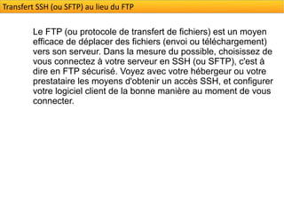 Transfert SSH (ou SFTP) au lieu du FTP

        Le FTP (ou protocole de transfert de fichiers) est un moyen
        efficace de déplacer des fichiers (envoi ou téléchargement)
        vers son serveur. Dans la mesure du possible, choisissez de
        vous connectez à votre serveur en SSH (ou SFTP), c'est à
        dire en FTP sécurisé. Voyez avec votre hébergeur ou votre
        prestataire les moyens d'obtenir un accès SSH, et configurer
        votre logiciel client de la bonne manière au moment de vous
        connecter.
 