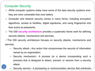 Computer Security
 While computer systems today have some of the best security systems ever,
they are more vulnerable than ever before.
 Computer and network security comes in many forms, including encryption
algorithms, access to facilities, digital signatures, and using fingerprints and
face scans as passwords.
 The OSI security architecture provides a systematic frame work for defining
security attacks, mechanisms and services.
The OSI security architecture focuses on security attacks, mechanisms and
services.
 Security attack:- Any action that compromises the security of information
owned by an organization.
 Security mechanism:- A process (or a device incorporating such a
process) that is designed to detect, prevent, or recover from a security
attack.
 Security service:- A processing or communication service that enhances
11
 