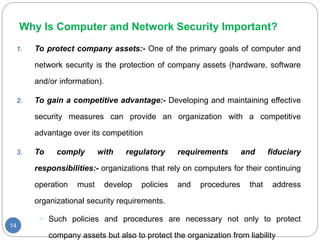 Why Is Computer and Network Security Important?
14
1. To protect company assets:- One of the primary goals of computer and
network security is the protection of company assets (hardware, software
and/or information).
2. To gain a competitive advantage:- Developing and maintaining effective
security measures can provide an organization with a competitive
advantage over its competition
3. To comply with regulatory requirements and fiduciary
responsibilities:- organizations that rely on computers for their continuing
operation must develop policies and procedures that address
organizational security requirements.
 Such policies and procedures are necessary not only to protect
company assets but also to protect the organization from liability
 