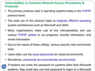 Vulnerabilities in Common Network Access Procedures &
Protocols
19
 The primary protocol used in operating systems today is the TCP/IP
protocol stack.
 The wide use of this protocol helps to integrate different operating
system architectures such as Microsoft and UNIX.
 Many organizations make use of this interoperability and use
various TCP/IP utilities to run programs, transfer information, and
reveal information.
 Due to the nature of these utilities, various security risks and threats
exist.
 Users often use the same passwords for mixed environments.
 Sometimes, passwords are automatically synchronized.
 If hackers can crack the password on systems other than Microsoft
systems, they could also use that password to logon to a Microsoft
 
