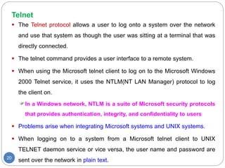 Telnet
20
 The Telnet protocol allows a user to log onto a system over the network
and use that system as though the user was sitting at a terminal that was
directly connected.
 The telnet command provides a user interface to a remote system.
 When using the Microsoft telnet client to log on to the Microsoft Windows
2000 Telnet service, it uses the NTLM(NT LAN Manager) protocol to log
the client on.
In a Windows network, NTLM is a suite of Microsoft security protocols
that provides authentication, integrity, and confidentiality to users
 Problems arise when integrating Microsoft systems and UNIX systems.
 When logging on to a system from a Microsoft telnet client to UNIX
TELNET daemon service or vice versa, the user name and password are
sent over the network in plain text.
 