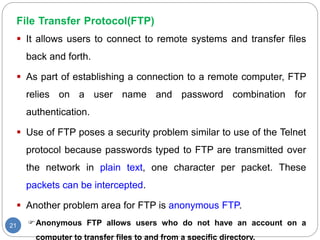 File Transfer Protocol(FTP)
21
 It allows users to connect to remote systems and transfer files
back and forth.
 As part of establishing a connection to a remote computer, FTP
relies on a user name and password combination for
authentication.
 Use of FTP poses a security problem similar to use of the Telnet
protocol because passwords typed to FTP are transmitted over
the network in plain text, one character per packet. These
packets can be intercepted.
 Another problem area for FTP is anonymous FTP.
Anonymous FTP allows users who do not have an account on a
computer to transfer files to and from a specific directory.
 
