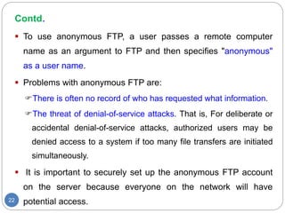 Contd.
22
 To use anonymous FTP, a user passes a remote computer
name as an argument to FTP and then specifies "anonymous"
as a user name.
 Problems with anonymous FTP are:
There is often no record of who has requested what information.
The threat of denial-of-service attacks. That is, For deliberate or
accidental denial-of-service attacks, authorized users may be
denied access to a system if too many file transfers are initiated
simultaneously.
 It is important to securely set up the anonymous FTP account
on the server because everyone on the network will have
potential access.
 