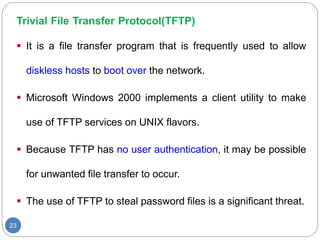 Trivial File Transfer Protocol(TFTP)
23
 It is a file transfer program that is frequently used to allow
diskless hosts to boot over the network.
 Microsoft Windows 2000 implements a client utility to make
use of TFTP services on UNIX flavors.
 Because TFTP has no user authentication, it may be possible
for unwanted file transfer to occur.
 The use of TFTP to steal password files is a significant threat.
 