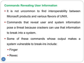 Commands Revealing User Information
24
 It is not uncommon to find interoperability between
Microsoft products and various flavors of UNIX.
 Commands that reveal user and system information
pose a threat because crackers can use that information
to break into a system.
 Some of these commands whose output makes a
system vulnerable to break-ins include:
 Finger
 Rexec
 