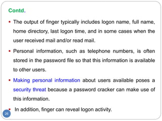 Contd.
26
 The output of finger typically includes logon name, full name,
home directory, last logon time, and in some cases when the
user received mail and/or read mail.
 Personal information, such as telephone numbers, is often
stored in the password file so that this information is available
to other users.
 Making personal information about users available poses a
security threat because a password cracker can make use of
this information.
 In addition, finger can reveal logon activity.
 