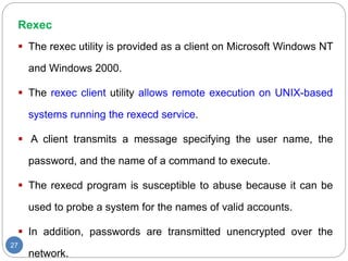 Rexec
27
 The rexec utility is provided as a client on Microsoft Windows NT
and Windows 2000.
 The rexec client utility allows remote execution on UNIX-based
systems running the rexecd service.
 A client transmits a message specifying the user name, the
password, and the name of a command to execute.
 The rexecd program is susceptible to abuse because it can be
used to probe a system for the names of valid accounts.
 In addition, passwords are transmitted unencrypted over the
network.
 