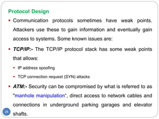 Protocol Design
28
 Communication protocols sometimes have weak points.
Attackers use these to gain information and eventually gain
access to systems. Some known issues are:
 TCP/IP:- The TCP/IP protocol stack has some weak points
that allows:
 IP address spoofing
 TCP connection request (SYN) attacks
 ATM:- Security can be compromised by what is referred to as
"manhole manipulation“, direct access to network cables and
connections in underground parking garages and elevator
shafts.
 