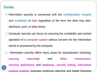 Contd.
3
 Information security is concerned with the confidentiality, integrity
and availability of data regardless of the form the data may take:
electronic, print, or other forms.
 Computer security can focus on ensuring the availability and correct
operation of a computer system without concern for the information
stored or processed by the computer.
 Information security offers many areas for specialization including:
securing network(s) and allied infrastructure,
securing applications and databases, security testing, information
systems auditing, business continuity planning and digital forensics
 