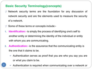 Basic Security Terminology(concepts)
4
 Network security terms are the foundation for any discussion of
network security and are the elements used to measure the security
of a network.
 Some of these terms or concepts include:-
1. Identification:- is simply the process of identifying one's self to
another entity or determining the identity of the individual or entity
with whom you are communicating.
2. Authentication:- is the assurance that the communicating entity is
the one that it claims to be.
 Authentication serves as proof that you are who you say you are
or what you claim to be.
 Authentication is required when communicating over a network or
 