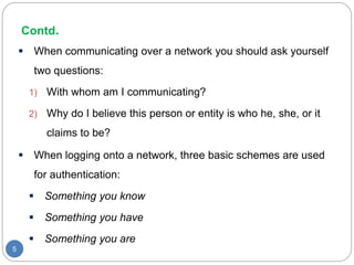 Contd.
5
 When communicating over a network you should ask yourself
two questions:
1) With whom am I communicating?
2) Why do I believe this person or entity is who he, she, or it
claims to be?
 When logging onto a network, three basic schemes are used
for authentication:
 Something you know
 Something you have
 Something you are
 