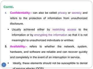 Contd.
7
4. Confidentiality:- can also be called privacy or secrecy and
refers to the protection of information from unauthorized
disclosure.
 Usually achieved either by restricting access to the
information or by encrypting the information so that it is not
meaningful to unauthorized individuals or entities.
5. Availability:- refers to whether the network, system,
hardware, and software are reliable and can recover quickly
and completely in the event of an interruption in service.
 Ideally, these elements should not be susceptible to denial
 