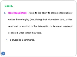 Contd.
9
8. Non-Repudiation:- refers to the ability to prevent individuals or
entities from denying (repudiating) that information, data, or files
were sent or received or that information or files were accessed
or altered, when in fact they were.
 is crucial to e-commerce.
 