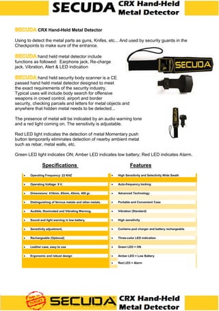 CRX Hand-Held Metal Detector
Using to detect the metal parts as guns, Knifes, etc... And used by security guards in the
Checkpoints to make sure of the entrance.
hand held metal detector include
functions as followed: Earphone jack, Re-charge
jack, Vibration, Alert & LED indication
hand held security body scanner is a CE
passed hand held metal detector designed to meet
the exact requirements of the security industry.
Typical uses will include body search for offensive
weapons in crowd control, airport and border
security, checking parcels and letters for metal objects and
anywhere that hidden metal needs to be detected...
The presence of metal will be indicated by an audio warning tone
and a red light coming on. The sensitivity is adjustable.
Red LED light indicates the detection of metal Momentary push
button temporarily eliminates detection of nearby ambient metal
such as rebar, metal walls, etc.
Green LED light indicates ON; Amber LED indicates low battery; Red LED indicates Alarm.
Specifications Features
 Operating Frequency: 22 KHZ  High Sensitivity and Selectivity Wide Swath
 Operating Voltage: 9 V,  Auto-frequency locking
 Dimensions: 410mm, 85mm, 45mm, 409 gr,  Advanced Technology
 Distinguishing of ferrous metals and other metals,  Portable and Convenient Case
 Audible, Illuminated and Vibrating Warning,  Vibration (Standard)
 Sound and light warning in low battery,  High sensitivity
 Sensitivity adjustment,  Contains pod charger and battery rechargeable
 Rechargeable (Optional)  Three-color LED indication
 Leather case, easy to use  Green LED = ON
 Ergonomic and robust design  Amber LED = Low Battery
 Red LED = Alarm
 