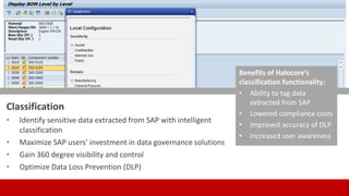 Classification
• Identify sensitive data extracted from SAP with intelligent
classification
• Maximize SAP users’ investment in data governance solutions
• Gain 360 degree visibility and control
• Optimize Data Loss Prevention (DLP)
Benefits of Halocore’s
classification functionality:
• Ability to tag data
extracted from SAP
• Lowered compliance costs
• Improved accuracy of DLP
• Increased user awareness
 