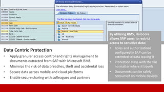 Data Centric Protection
• Apply granular access control and rights management to
documents extracted from SAP with Microsoft RMS
• Minimize the risk of data breaches, theft and accidental loss
• Secure data across mobile and cloud platforms
• Enable secure sharing with colleagues and partners
By utilizing RMS, Halocore
allows SAP users to restrict
access to sensitive data:
• Roles and authorizations
configured in SAP can be
extended to data leaving it
• Protection stays with the file
no matter where it travels
• Documents can be safely
consumed on mobile devices
 