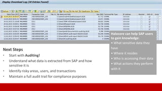 Next Steps
• Start with Auditing!
• Understand what data is extracted from SAP and how
sensitive it is
• Identify risky areas, users, and transactions
• Maintain a full audit trail for compliance purposes
Halocore can help SAP users
to gain knowledge:
• What sensitive data they
have
• Where it resides
• Who is accessing their data
• What actions they perform
with it
 