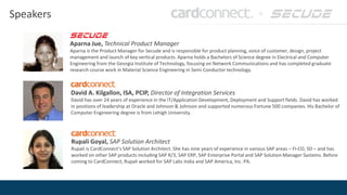 Speakers
Aparna Jue, Technical Product Manager
Aparna is the Product Manager for Secude and is responsible for product planning, voice of customer, design, project
management and launch of key vertical products. Aparna holds a Bachelors of Science degree in Electrical and Computer
Engineering from the Georgia Institute of Technology, focusing on Network Communications and has completed graduate
research course work in Material Science Engineering in Semi Conductor technology.
David A. Kilgallon, ISA, PCIP, Director of Integration Services
David has over 24 years of experience in the IT/Application Development, Deployment and Support fields. David has worked
in positions of leadership at Oracle and Johnson & Johnson and supported numerous Fortune 500 companies. His Bachelor of
Computer Engineering degree is from Lehigh University.
Rupali Goyal, SAP Solution Architect
Rupali is CardConnect’s SAP Solution Architect. She has nine years of experience in various SAP areas – FI-CO, SD – and has
worked on other SAP products including SAP R/3, SAP ERP, SAP Enterprise Portal and SAP Solution Manager Systems. Before
coming to CardConnect, Rupali worked for SAP Labs India and SAP America, Inc. PA.
 