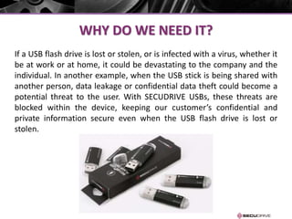 WHY DO WE NEED IT?
If a USB flash drive is lost or stolen, or is infected with a virus, whether it
be at work or at home, it could be devastating to the company and the
individual. In another example, when the USB stick is being shared with
another person, data leakage or confidential data theft could become a
potential threat to the user. With SECUDRIVE USBs, these threats are
blocked within the device, keeping our customer’s confidential and
private information secure even when the USB flash drive is lost or
stolen.
 