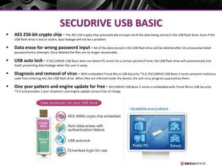 SECUDRIVE USB BASIC
 AES 256-bit crypto chip - The AES 256 crypto chip automatically encrypts all of the data being stored in the USB flash drive. Even if the
USB flash drive is lost or stolen, data leakage will not be a problem.
 Data erase for wrong password input - All of the data stored in the USB flash drive will be deleted after 10 consecutive failed
password entry attempts. Once deleted the files are no longer recoverable.
 USB auto lock - If SECUDRIVE USB Basic does not detect PC action for a certain period of time, the USB flash drive will automatically lock
itself, preventing data leakage when the user is away.
 Diagnosis and removal of virus - With embedded Trend Micro USB Security ™2.0, SECUDRIVE USB Basic V series prevents malicious
code from entering into the USB flash drive. When files are infected inside the device, the anti-virus program quarantines them.
 One year pattern and engine update for free - SECUDRIVE USB Basic V series is embedded with Trend Micro USB Security
™2.0 and provides 1 year of pattern and engine update service free of charge.
 