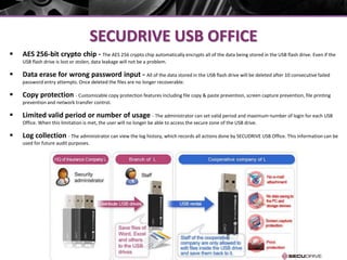 SECUDRIVE USB OFFICE
 AES 256-bit crypto chip - The AES 256 crypto chip automatically encrypts all of the data being stored in the USB flash drive. Even if the
USB flash drive is lost or stolen, data leakage will not be a problem.
 Data erase for wrong password input - All of the data stored in the USB flash drive will be deleted after 10 consecutive failed
password entry attempts. Once deleted the files are no longer recoverable.
 Copy protection - Customizable copy protection features including file copy & paste prevention, screen capture prevention, file printing
prevention and network transfer control.
 Limited valid period or number of usage - The administrator can set valid period and maximum number of login for each USB
Office. When this limitation is met, the user will no longer be able to access the secure zone of the USB drive.
 Log collection - The administrator can view the log history, which records all actions done by SECUDRIVE USB Office. This information can be
used for future audit purposes.
 