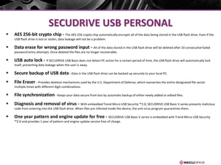 SECUDRIVE USB PERSONAL
 AES 256-bit crypto chip - The AES 256 crypto chip automatically encrypts all of the data being stored in the USB flash drive. Even if the
USB flash drive is lost or stolen, data leakage will not be a problem.
 Data erase for wrong password input - All of the data stored in the USB flash drive will be deleted after 10 consecutive failed
password entry attempts. Once deleted the files are no longer recoverable.
 USB auto lock - If SECUDRIVE USB Basic does not detect PC action for a certain period of time, the USB flash drive will automatically lock
itself, preventing data leakage when the user is away.
 Secure backup of USB data - Data in the USB flash drive can be backed up securely to your local PC.
 File Eraser - Provides deletion mechanisms used by the U.S. Department of Defense, which overwrites the entire designated file sector
multiple times with different digit-combinations.
 File synchronization - Keeps your data secure from loss by automatic backup of either newly added or edited files.
 Diagnosis and removal of virus - With embedded Trend Micro USB Security ™2.0, SECUDRIVE USB Basic V series prevents malicious
code from entering into the USB flash drive. When files are infected inside the device, the anti-virus program quarantines them.
 One year pattern and engine update for free - SECUDRIVE USB Basic V series is embedded with Trend Micro USB Security
™2.0 and provides 1 year of pattern and engine update service free of charge.
 