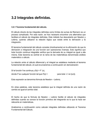 3.2 Integrales definidas.

3.2.1 Teorema fundamental del cálculo.

El cálculo directo de las integrales definidas como límites de sumas de Riemann es un
proceso complicado. Por esta razón, se hizo necesario encontrar una alternativa que
facilitara el cálculo de integrales definidas. Este método fue descubierto por Newton y
Leibniz, quienes utilizaron la relación lógica que existe entre la derivación y la
integración.

El teorema fundamental del cálculo consiste (intuitivamente) en la afirmación de que la
derivación e integración de una función son operaciones inversas. Esto significa que
toda función continua integrable verifica que la derivada de su integral es igual a ella
misma. Este teorema es central en la rama de las matemáticas denominada análisis
matemático o cálculo.

La relación entre el cálculo diferencial y el integral se establece mediante el teorema
fundamental del cálculo, el cual enunciaremos a continuación sin demostración:

Si la función f es continua y f(x) = F’ (x),
donde F es cualquier función tal que F(x) =           para toda ¨x¨ en [a,b].

Esta expresión se denomina fórmula de Newton – Leibniz.


En otras palabras, este teorema establece que la integral definida de una razón de
cambio es igual al cambio total.


El hecho de que la fórmula de Newton – Leibniz facilite el cálculo de integrales
definidas cuando se conoce la función primitiva del integrando es lo que la hace ser
relevante en matemáticas.

Analicemos a continuación como calcular integrales definidas utilizando el Teorema
Fundamental del Cálculo.
 