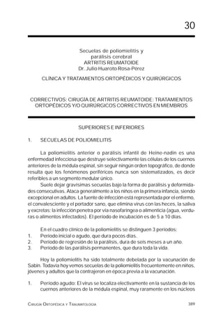 30

                         Secuelas de poliomielitis y
                               parálisis cerebral
                           ARTRITIS REUMATOIDE
                         Dr. Julio Huaroto Rosa-Pérez

      CLÍNICA Y TRATAMIENTOS ORTOPÉDICOS Y QUIRÚRGICOS



 CORRECTIVOS; CIRUGÍA DE ARTRITIS REUMATOIDE: TRATAMIENTOS
  ORTOPÉDICOS Y/O QUIRÚRGICOS CORRECTIVOS EN MIEMBROS



                         SUPERIORES E INFERIORES

1.    SECUELAS DE POLIOMIELITIS

       La poliomielitis anterior o parálisis infantil de Heine-nadin es una
enfermedad infecciosa que destruye selectivamente las células de los cuernos
anteriores de la médula espinal, sin seguir ningún orden topográfico, de donde
resulta que los fenómenos periféricos nunca son sistematizados, es decir
referibles a un segmento medular único.
       Suele dejar gravísimas secuelas bajo la forma de parálisis y deformida-
des consecutivas. Ataca generalmente a los niños en la primera infancia, siendo
excepcional en adultos. La fuente de infección está representada por el enfermo,
el convalesciente y el portador sano, que elimina virus con las heces, la saliva
y excretas; la infección penetra por vía nasofaríngea o alimenticia (agua, verdu-
ras o alimentos infectados). El período de incubación es de 5 a 10 días.

      En el cuadro clínico de la poliomielitis se distinguen 3 períodos:
1.    Período inicial o agudo, que dura pocos días.
2.    Período de regresión de la parálisis, dura de seis meses a un año.
3.    Período de las parálisis permanentes, que dura toda la vida.

     Hoy la poliomielitis ha sido totalmente debelada por la vacunación de
Sabin. Todavía hoy vemos secuelas de la poliomielitis frecuentemente en niños,
jóvenes y adultos que la contrajeron en época previa a la vacunación.

1.    Período agudo: El virus se localiza electivamente en la sustancia de los
      cuernos anteriores de la médula espinal, muy raramente en los núcleos


CIRUGÍA ORTOPÉDICA Y TRAUMATOLOGÍA                                           389
 