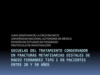 JUAN JONATHAN DE LA CRUZ PACHECO 
UNIVERSIDAD NACIONAL AUTÓNOMA DE MÉXICO 
DIVISIÓN DE ESTUDIOS DE POSGRADO 
PROTOCOLO DE INVESTIGACIÓN 
SECUELAS DEL TRATAMIENTO CONSERVADOR 
EN FRACTURAS METAFISARIAS DISTALES DE 
RADIO FERNANDEZ TIPO I EN PACIENTES 
ENTRE 20 Y 50 AÑOS 
 