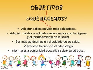 OBJETIVOS
• Adoptar estilos de vida más saludables.
• Adquirir hábitos y actitudes relacionados con la higiene
y el fortalecimiento de la salud.
• Ser más autónomos en el cuidado de su salud.
• Visitar con frecuencia al odontólogo.
• Informar a la comunidad educativa sobre salud bucal.
¿QUÉ HACEMOS?
 