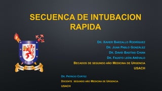 SECUENCA DE INTUBACION 
RAPIDA 
DR. XAVIER BARZALLO RODRÍGUEZ 
DR. JUAN PABLO GONZÁLEZ 
DR. DAVID BASTÍAS CHIAN 
DR. FAUSTO LEÓN ARÉVALO 
BECADOS DE SEGUNDO AÑO MEDICINA DE URGENCIA 
USACH 
DR. PATRICIO CORTEZ 
DOCENTE SEGUNDO AÑO MEDICINA DE URGENCIA 
USACH 
 