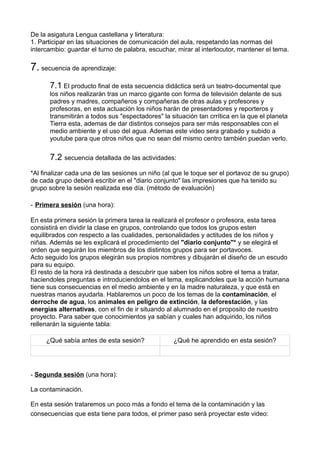 De la asigatura Lengua castellana y lirteratura:
1. Participar en las situaciones de comunicación del aula, respetando las normas del
intercambio: guardar el turno de palabra, escuchar, mirar al interlocutor, mantener el tema.
7. secuencia de aprendizaje:
7.1 El producto final de esta secuencia didáctica será un teatro-documental que
los niños realizarán tras un marco gigante con forma de televisión delante de sus
padres y madres, compañeros y compañeras de otras aulas y profesores y
profesoras, en esta actuación los niños harán de presentadores y reporteros y
transmitirán a todos sus "espectadores" la situación tan crrítica en la que el planeta
Tierra esta, ademas de dar distintos consejos para ser más responsables con el
medio ambiente y el uso del agua. Ademas este video sera grabado y subido a
youtube para que otros niños que no sean del mismo centro también puedan verlo.
7.2 secuencia detallada de las actividades:
*Al finalizar cada una de las sesiones un niño (al que le toque ser el portavoz de su grupo)
de cada grupo deberá escribir en el "diario conjunto" las impresiones que ha tenido su
grupo sobre la sesión realizada ese día. (método de evaluación)
- Primera sesión (una hora):
En esta primera sesión la primera tarea la realizará el profesor o profesora, esta tarea
consistirá en dividir la clase en grupos, controlando que todos los grupos esten
equilibrados con respecto a las cualidades, personalidades y actitudes de los niños y
niñas. Además se les explicará el procedimiento del "diario conjunto"* y se elegirá el
orden que seguirán los miembros de los distintos grupos para ser portavoces.
Acto seguido los grupos elegirán sus propios nombres y dibujarán el diseño de un escudo
para su equipo.
El resto de la hora irá destinada a descubrir que saben los niños sobre el tema a tratar,
haciendoles preguntas e introduciendolos en el tema, explicandoles que la acción humana
tiene sus consecuencias en el medio ambiente y en la madre naturaleza, y que está en
nuestras manos ayudarla. Hablaremos un poco de los temas de la contaminación, el
derroche de agua, los animales en peligro de extinción, la deforestación, y las
energías alternativas, con el fin de ir situando al alumnado en el proposito de nuestro
proyecto. Para saber que conocimientos ya sabían y cuales han adquirido, los niños
rellenarán la siguiente tabla:
¿Qué sabía antes de esta sesión? ¿Qué he aprendido en esta sesión?
- Segunda sesión (una hora):
La contaminación.
En esta sesión trataremos un poco más a fondo el tema de la contaminación y las
consecuencias que esta tiene para todos, el primer paso será proyectar este video:
 