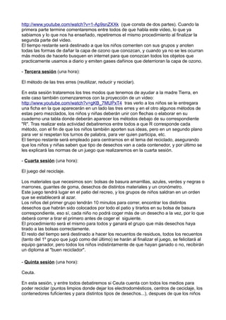 http://www.youtube.com/watch?v=1-Ap9snZXXk (que consta de dos partes). Cuando la
primera parte termine comentaremos entre todos de que habla este video, lo que ya
sabiamos y lo que nos ha enseñado, repetiremos el mismo procedimiento al finalizar la
segunda parte del video.
El tiempo restante será destinado a que los niños comenten con sus grupos y anoten
todas las formas de dañar la capa de ozono que conozcan, y cuando ya no se les ocurran
más modos de hacerlo busquen en internet para que conozcan todos los objetos que
practicamente usamos a diario y emiten gases dañinos que deterrioran la capa de ozono.
- Tercera sesión (una hora):
El método de las tres erres (reutilizar, reducir y reciclar).
En esta sesión trataremos los tres modos que tenemos de ayudar a la madre Tierra, en
este caso también comenzaremos con la proyección de un video:
http://www.youtube.com/watch?v=gKB_7MUPxT4 tras verlo a los niños se le entregara
una ficha en la que aparecerán en un lado las tres erres y en el otro algunos métodos de
estas pero mezclados, los niños y niñas deberán unir con flechas o elaborar en su
cuaderno una tabla donde deberán aparecer los métodos debajo de su correspondiente
"R". Tras realizar esta actividad debatiremos entre todos a que R corresponde cada
método, con el fin de que los niños también aporten sus ideas, pero en un segundo plano
para ver si respetan los turnos de palabra, para ver quien participa, etc.
El tiempo restante será empleado para centrarnos en el tema del reciclado, asegurando
que los niños y niñas saben que tipo de desechos van a cada contenedor, y por último se
les explicará las normas de un juego que realizaremos en la cuarta sesión.
- Cuarta sesión (una hora):
El juego del reciclaje.
Los materiales que necesimos son: bolsas de basura amarrillas, azules, verdes y negras o
marrones, guantes de goma, desechos de distintos materiales y un cronómetro.
Este juego tendrá lugar en el patio del recreo, y los grupos de niños saldran en un orden
que se establecerá al azar.
Los niños del primer grupo tendrán 10 minutos para correr, encontrar los distintos
desechos que habrán sido colocados por todo el patio y tirarlos en su bolsa de basura
correspondiente, eso sí, cada niño no podrá coger más de un desecho a la vez, por lo que
deberá correr a tirar el primero antes de coger el siguiente.
El procedimiento será el mismo para todos y ganará el grupo que más desechos haya
tirado a las bolsas correctamente.
El resto del tiempo será destinado a hacer los recuentos de residuos, todos los recuentos
(tanto del 1º grupo que jugó como del último) se harán al finalizar el juego, se felicitará al
equipo ganador, pero todos los niños indistintamente de que hayan ganado o no, recibirán
un diploma al "buen reciclador".
- Quinta sesión (una hora):
Ceuta.
En esta sesión, y entre todos debatiremos si Ceuta cuenta con todos los medios para
poder reciclar (puntos limpios donde dejar los electrodomésticos, centros de ceciclaje, los
contenedores fuficientes y para distintos tipos de desechos...), despues de que los niños
 
