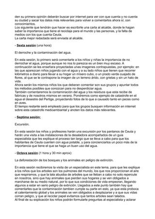 den su primera opinión deberán buscar por internet para ver con que cuenta y no cuenta
su ciudad y sacar los datos más relevantes para volver a comentarlos ahora sí, con
conocimientos.
Los siguiente que tendrán que hacer es escribirle una carta al alcalde, donde le hagan
saber la importancia que tiene el reciclaje para el mundo y las personas, y la falta de
medios con los que cuenta Ceuta.
La carta mejor redactada será enviada al alcalde.
- Sexta sesión (una hora):
El derroche y la contaminación del agua.
En esta sesión, lo primero será comentarle a los niños y niñas la importancia de no
derrochar el agua, porque aunque no nos lo parezca es un bien muy escaso. A
continuación se les enseñara proyectadas unas imagenes contrapuestas, por ejemplo: en
las que aparezcan niños jugando con el agua y a su lado niños que tienen que recorrer
kilómetros a diario para llevar a su hogar un mísero cubo, o un prado verde cuajado de
flores, al que se le contrapone la imagen de un terreno árido, con grietas y sin un halo de
vida.
Ahora serán los mismos niños los que deberan comentar son sus grupos y apuntar todos
los métodos posibles que conozcan para no desperdiciar agua.
También comentaremos la contaminación del agua y los residuos que esta recibe de
fabricas y de nosotros mismos en verano. Pondremos como ejemplo de catastrofe en el
agua el desestre del Pertige, proyectando fotos de lo que a causado tanto en peces como
en aves.
El tiempo restante será empleado para que los grupos busquen información en internet
sobre esta catastrofe medioambiantal y anoten los datos más relevantes.
- Septima sesión:
Excursión.
En esta sesión los niños y profesores harán una excursión por los pantanos de Ceuta y
harán una visita a las instalaciones de la desaladora acompañados de un guia
especialista que les explique el proceso tan largo que se lleva a cabo para que los
habitantes de Ceuta cuenten con agua potable, y para concienciarlos un poco más de la
importancia que tiene el que se haga un buen uso del agua.
- Octava sesión (1 hora y 30 min aprox):
La deforestación de los bosques y los animales en peligro de extinción.
En esta sesión recibiremos la visita de un especialista en este tema, para que les explique
a los niños que los arboles son los pulmones del mundo, los que nos proporcionan el aire
que respiramos, y que la tala abusiba de arboles que se lleban a cabo no solo repercute
en nosotros, sino que hay animales que pierden sus hogares y se ven obligados a
marcharse de su medio natural, por lo que sus condiciones de vida empeoran, llegando
algunos a estar en serio peligro de extinción. Llegados a este punto también hay que
comentarles que la contaminación tambien cumple su parte en esto, ya que esta proboca
el calentamiento global y los animales se ven obligados a desplazarse y a que sus vidas
corran peligro, y que al reciclar papel evitamos que tantos arboles sean talados.
Al final de su explicación los niños podrán formularle preguntas al especialista y aclarar
 