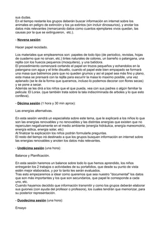 sus dudas.
En el tiempo restante los grupos deberán buscar información en internet sobre los
animales en peligro de extinción y los ya extintos (sin incluir dinosaurios), y anotar los
datos más relevantes (remarcando datos como cuantos ejemplares vivos quedan, las
causas por la que se extinguieron, etc.).
- Novena sesión:
Hacer papel reciclado.
Los materiales que emplearemos son: papeles de todo tipo (de periodico, revistas, hojas
de cuaderno que no sirvan, etc.) tintes naturales de colores, un barreño o palangana, una
rejilla con los huecos pequenos (mosquitera), y una batidora.
El procedimiento comenzará cortando el papel en trozos pequeños y echandolos en la
palangana con agua y el tinte disuelto, cuando el papel este bien empapado se formará
una masa que batiremos para que no queden grumos y así el papel sea más fino y plano,
esta masa se prensará con la rejilla para escurrir la masa lo maximo posible, una vez
aplanado (se le da la forma que queramos, incluso lo podemos decorar con flores secas)
y se pone a secar.
Además se les dirá a los niños que el que pueda, vea con sus padres o algún familiar la
pelicula: El Lorax. (que también trata sobre la tala indiscriminada de arboles y lo que esto
conlleva).
- Décima sesión (1 hora y 30 min aprox):
Las energías alternativas.
En esta sesión vendrá un especialista sobre este tema, que le explicará a los niños lo que
son las energías renovables y no renovables y las distintas energías que existen que no
repercuten negativamente en el medio ambiente (energía hidráulica, energía mareomotriz,
energía eólica, energia solar, etc)
Al finalizar la explicación los niños podrán formularle preguntas.
El resto del tiempo irá destinado a que los grupos busquen información en internet sobre
las energias renovables y anoten los datos más relevantes.
- Undécima sesión (una hora):
Balance y Planificación.
En esta sesión haremos un balance sobre todo lo que hemos aprendido, los niños
entregarán los 2 trabajos o actividades de su portafolios, que desde su punto de vista
estén mejor elaborados, y por lo tanto les serán evaluados.
Tras esto empezaremos a idear como queremos que sea nuestro "documental" los datos
que son más importantes y los que son secundarios, que papel le corresponde a cada
uno, etc.
Cuando hayamos decidido que información transmitir y como los grupos deberán elaborar
sus guiones (con ayuda del profesor o profesora), los cuales tendrán que memorizar, para
su posterior representación.
- Duodecima sesión (una hora):
Ensayo
 