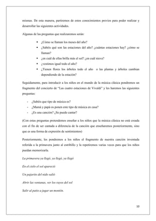 mismas. De esta manera, partiremos de estos conocimientos previos para poder realizar y
desarrollar las siguientes actividades.
Algunas de las preguntas que realizaremos serán:


¿Cómo se llaman los meses del año?



¿Sabéis qué son las estaciones del año? ¿cuántas estaciones hay? ¿cómo se
llaman?



¿en cuál de ellas brilla más el sol? ¿en cuál nieva?



¿vestimos igual todo el año?



¿Tienen flores los árboles todo el año o las plantas y árboles cambian
dependiendo de la estación?

Seguidamente, para introducir a los niños en el mundo de la música clásica pondremos un
fragmento del concierto de “Las cuatro estaciones de Vivaldi” y les haremos las siguientes
preguntas:
-

¿Sabéis que tipo de música es?

-

¿Mamá y papá os ponen este tipo de música en casa?

-

¿Es una canción? ¿Se puede cantar?

(Con estas preguntas pretendemos enseñar a los niños que la música clásica no está creada
con el fin de ser cantada a diferencia de la canción que enseñaremos posteriormente, sino
que es una forma de expresión de sentimientos)
Posteriormente, les pondremos a los niños el fragmento de nuestra canción inventada
referida a la primavera junto al estribillo y la repetiremos varias veces para que los niños
puedan memorizarla.
La primavera ya llegó, ya llegó, ya llegó
En el cielo el sol apareció
Un pajarito del nido salió
Abrir las ventanas, ver los rayos del sol
Salir al patio a jugar un montón.

10

 