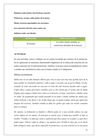 Bailemos todos juntos esta hermosa canción
Primavera, verano, todos juntos de la mano.
Otoño, invierno agachaditos nos movemos.
Las estaciones del año estas cuatro son
Saltemos todos con ilusión.
DURACIÓN
30 minutos

ORGANIZACIÓN
Los niños estarán sentados en
semicírculo alrededor de la docente

ACTIVIDAD
En esta actividad, vamos a trabajar con un cuento inventado por nosotras de la primavera.
En él, aparecerán en momentos determinados fragmentos de la música del concierto de Las
cuatro estaciones de Vivaldi (primavera). También, la lectura estará acompañada por ritmos
y sonidos que realizarán los niños con el cuerpo cuando se lo indiquemos.
Alberto y la primavera.
Había una vez un niño llamado Alberto que vivía en una casa muy muy grande lejos de la
gran ciudad. Le encantaba explorar y salir a jugar a su patio con su perro Dukan. Un día,
cansado de estar encerrado en casa por el triste frio del invierno decidió salir a jugar.
Cogió cubos y palas para hacer castillos, pero se dio cuenta que el verano aún no había
llegado, pero tampoco había nieve como en el invierno, ni hojas para hacer cabañas como
en otoño. Se preguntaba qué estaba pasando en su patio y dónde estaban las abejas que
solían molestar a las flores y las verdes hojas que su mamá siempre decía que aparecían
después del invierno. También echaba en falta los grillos que todas las noches cantaban
bajo su ventana.
De repente, su habitación se iluminó y Alberto pudo ver a una extraña señora con una
varita mágica en sus manos. Al principio se asustó, pero el hada muy amable, le dijo su
nombre: Vivalda, y le dijo que venía a explicarle qué iba a pasar en su patio y a qué iba a
poder jugar. Alberto cogió su abrigo y sus guantes pero Vivalda le dijo que ya no haría
falta abrigarse tanto, que ahora empezaba la primavera y en esta estación no es necesario
11

 